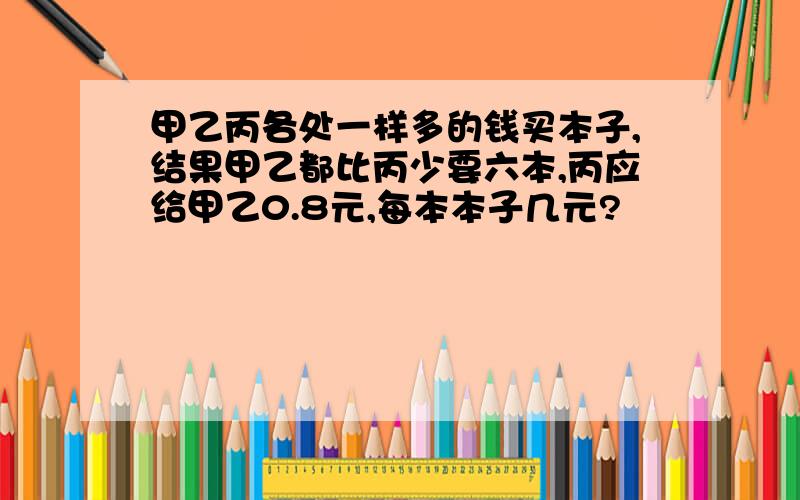 甲乙丙各处一样多的钱买本子,结果甲乙都比丙少要六本,丙应给甲乙0.8元,每本本子几元?