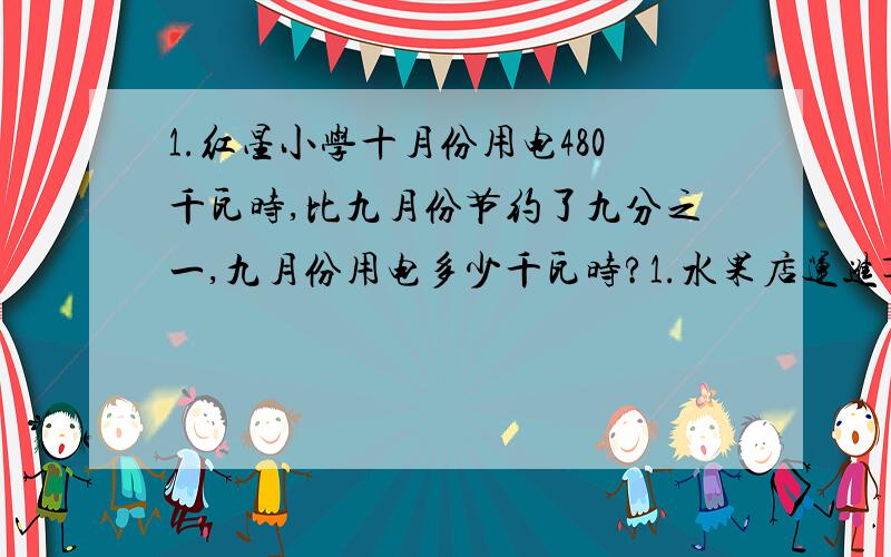 1.红星小学十月份用电480千瓦时,比九月份节约了九分之一,九月份用电多少千瓦时?1.水果店运进苹果280筐,比运进的梨多七分之3.运进的梨有多少筐?只要写公式就可以了