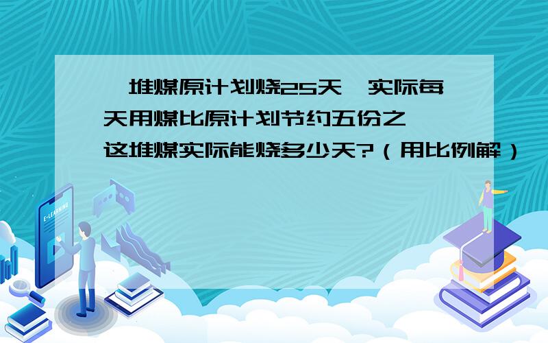 一堆煤原计划烧25天,实际每天用煤比原计划节约五份之一,这堆煤实际能烧多少天?（用比例解）