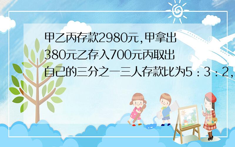 甲乙丙存款2980元,甲拿出380元乙存入700元丙取出自己的三分之一三人存款比为5：3：2,现三人存款各多少?要算式