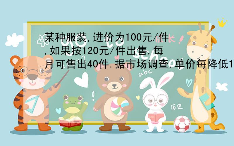 某种服装,进价为100元/件,如果按120元/件出售,每月可售出40件.据市场调查,单价每降低1元,销售量可增加10件.如果设单价降低x元.（1）试用x表示每月出售服装的件数及每件服装的利润.（2）当