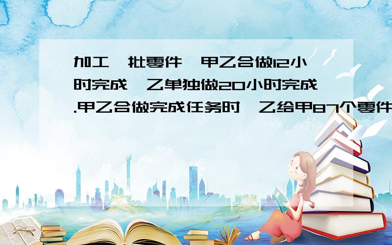 加工一批零件,甲乙合做12小时完成,乙单独做20小时完成.甲乙合做完成任务时,乙给甲87个零件,两人零件的个数相等.这批零件有多少个?用算式方法解答