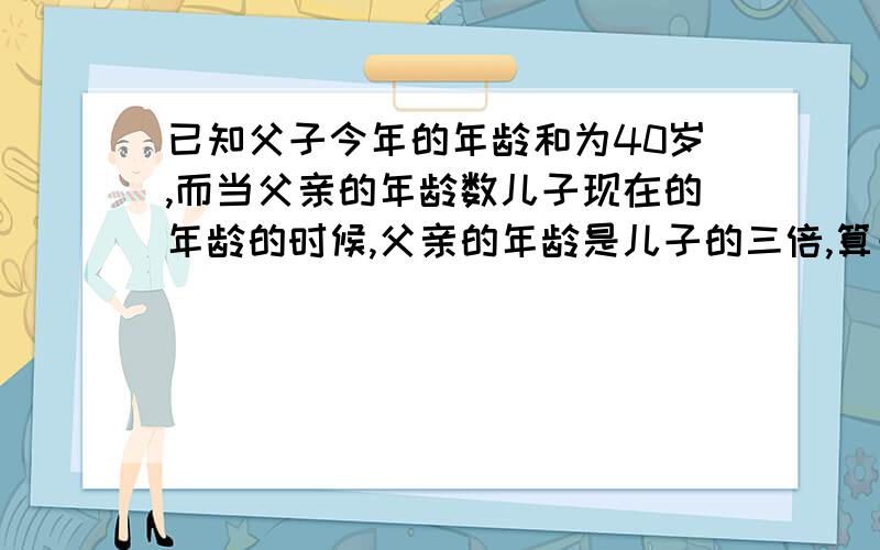 已知父子今年的年龄和为40岁,而当父亲的年龄数儿子现在的年龄的时候,父亲的年龄是儿子的三倍,算一算今年父子的年龄各是多少