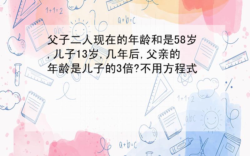 父子二人现在的年龄和是58岁,儿子13岁,几年后,父亲的年龄是儿子的3倍?不用方程式