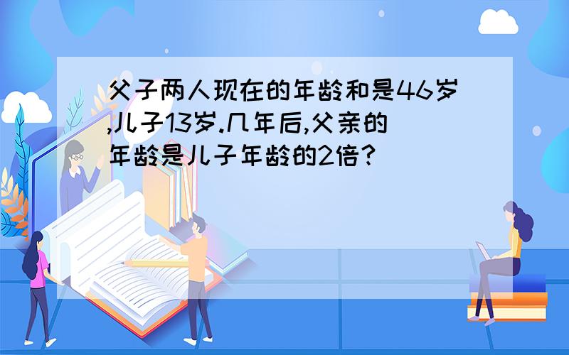 父子两人现在的年龄和是46岁,儿子13岁.几年后,父亲的年龄是儿子年龄的2倍?