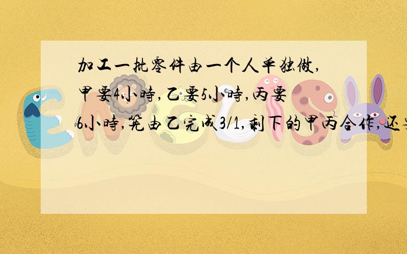 加工一批零件由一个人单独做,甲要4小时,乙要5小时,丙要6小时,筅由乙完成3/1,剩下的甲丙合作,还要几小时?急