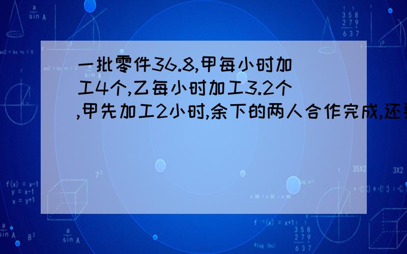 一批零件36.8,甲每小时加工4个,乙每小时加工3.2个,甲先加工2小时,余下的两人合作完成,还要几小时?