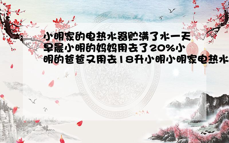 小明家的电热水器贮满了水一天早晨小明的妈妈用去了20%小明的爸爸又用去18升小明小明家电热水器贮满了水（在使用过程中不向热水器里续水）.一天早晨,小明的妈妈用去了20%,小明的爸爸