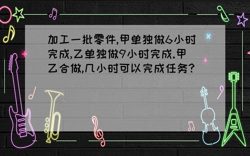 加工一批零件,甲单独做6小时完成,乙单独做9小时完成.甲乙合做,几小时可以完成任务?