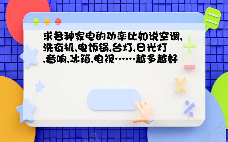 求各种家电的功率比如说空调,洗衣机,电饭锅,台灯,日光灯,音响,冰箱,电视……越多越好