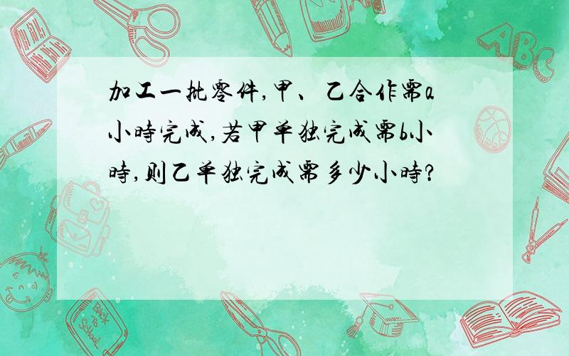 加工一批零件,甲、乙合作需a小时完成,若甲单独完成需b小时,则乙单独完成需多少小时?