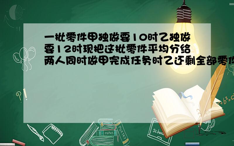 一批零件甲独做要10时乙独做要12时现把这批零件平均分给两人同时做甲完成任务时乙还剩全部零件的几分之几