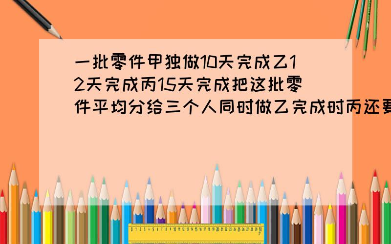 一批零件甲独做10天完成乙12天完成丙15天完成把这批零件平均分给三个人同时做乙完成时丙还要做多少天要计算过程,列数式