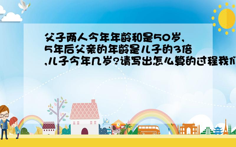 父子两人今年年龄和是50岁,5年后父亲的年龄是儿子的3倍,儿子今年几岁?请写出怎么算的过程我们还没学方程呢,你这样算我看不懂的.答案我自已也知道,可就是不知道怎么算,