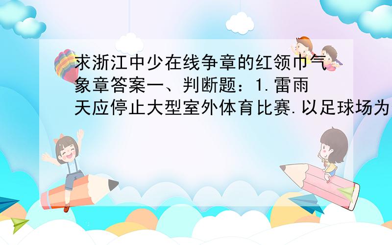 求浙江中少在线争章的红领巾气象章答案一、判断题：1.雷雨天应停止大型室外体育比赛.以足球场为例,足球场空旷平坦,大风易侵入,并与草地不断摩擦发生静电.这与携带大量电荷的云层形成