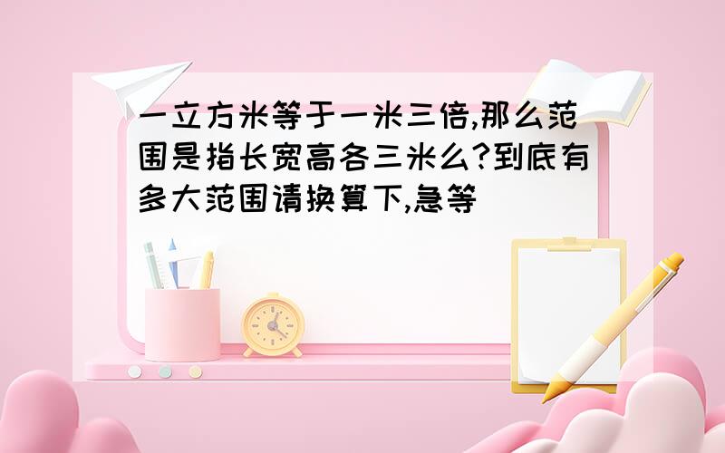 一立方米等于一米三倍,那么范围是指长宽高各三米么?到底有多大范围请换算下,急等