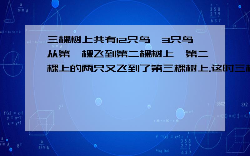 三棵树上共有12只鸟,3只鸟从第一棵飞到第二棵树上,第二棵上的两只又飞到了第三棵树上.这时三棵树上的鸟就一样多了.问最初每棵树上个有几只鸟