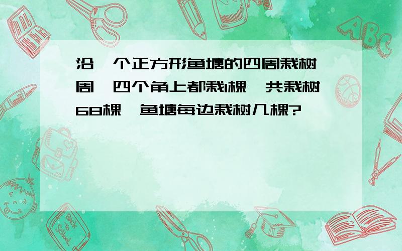 沿一个正方形鱼塘的四周栽树一周,四个角上都栽1棵,共栽树68棵,鱼塘每边栽树几棵?