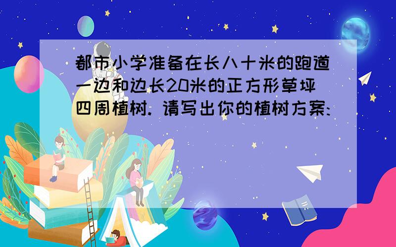 都市小学准备在长八十米的跑道一边和边长20米的正方形草坪四周植树. 请写出你的植树方案: