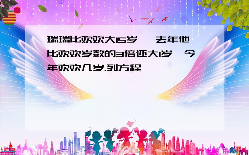 瑞瑞比欢欢大15岁, 去年他比欢欢岁数的3倍还大1岁,今年欢欢几岁.列方程