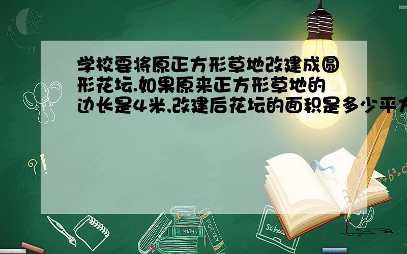 学校要将原正方形草地改建成圆形花坛.如果原来正方形草地的边长是4米,改建后花坛的面积是多少平方米?