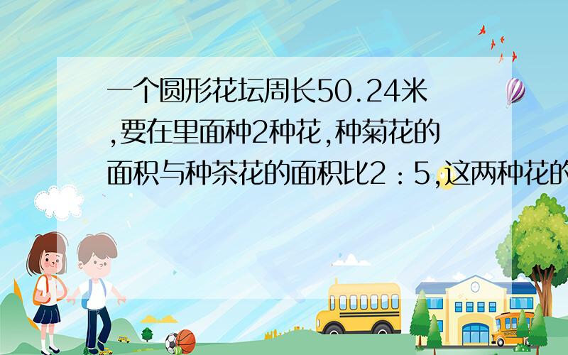 一个圆形花坛周长50.24米,要在里面种2种花,种菊花的面积与种茶花的面积比2：5,这两种花的面积分别是多少?周长50.24m所以半径=50.24/(2*3.14)=8m所以面积=3.14*8^2=200.96m^2所以菊花=200.96*2/(2+5)=57.42m^2