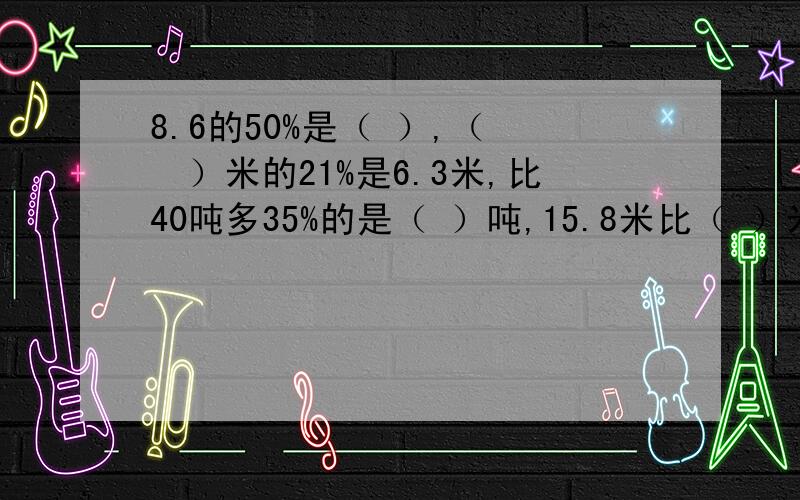 8.6的50%是（ ）,（　　）米的21%是6.3米,比40吨多35%的是（ ）吨,15.8米比（ ）米少21%.