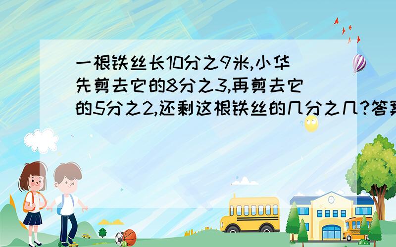 一根铁丝长10分之9米,小华先剪去它的8分之3,再剪去它的5分之2,还剩这根铁丝的几分之几?答案绝对不是8分之1