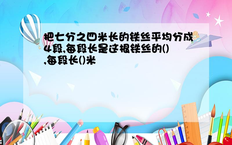 把七分之四米长的铁丝平均分成4段,每段长是这根铁丝的(),每段长()米