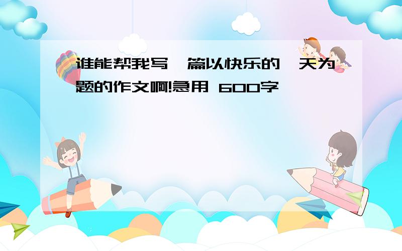 谁能帮我写一篇以快乐的一天为题的作文啊!急用 600字