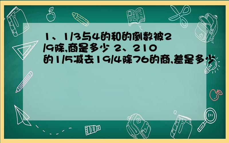 1、1/3与4的和的倒数被2/9除,商是多少 2、210的1/5减去19/4除76的商,差是多少