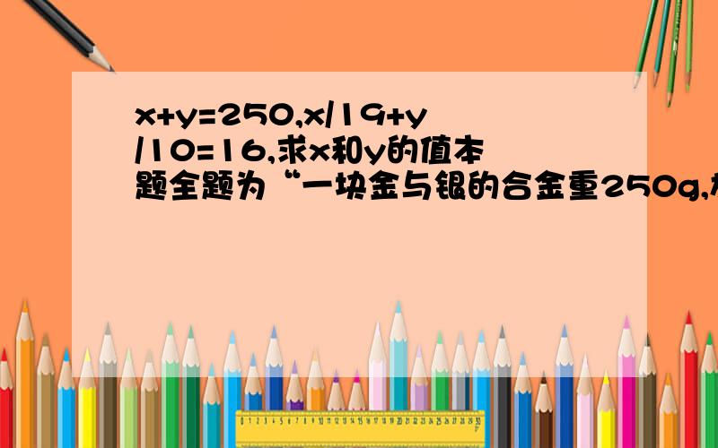 x+y=250,x/19+y/10=16,求x和y的值本题全题为“一块金与银的合金重250g,放在水中称,减轻了16g.已知金在水中称,金重减轻1/19；银在水中称,银重减轻1/10.求这块合金中金,银各多少克.”