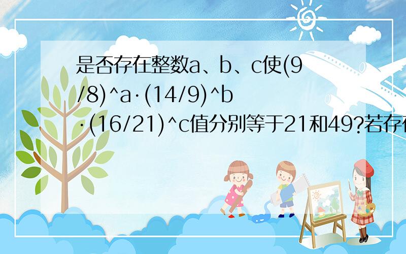 是否存在整数a、b、c使(9/8)^a·(14/9)^b·(16/21)^c值分别等于21和49?若存在,求出abc;若不存在,说明理回答要答上方法,解得过程要明确,我的金币多,好的话我还可以再加50,看你怎么样喽要求特别详细