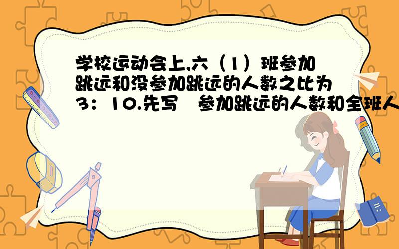 学校运动会上,六（1）班参加跳远和没参加跳远的人数之比为3：10.先写岀参加跳远的人数和全班人数之比...学校运动会上,六（1）班参加跳远和没参加跳远的人数之比为3：10.先写岀参加跳远