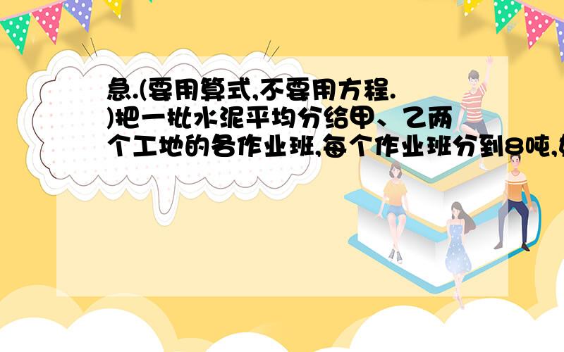 急.(要用算式,不要用方程.)把一批水泥平均分给甲、乙两个工地的各作业班,每个作业班分到8吨,如果只分给甲工地,每个作业班可分到12吨.如果只分给乙工地,每个作业班可分到几吨?