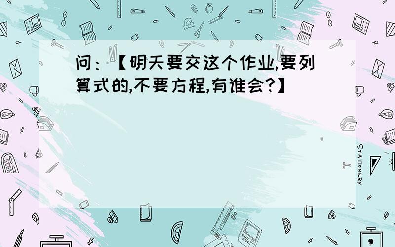 问：【明天要交这个作业,要列算式的,不要方程,有谁会?】