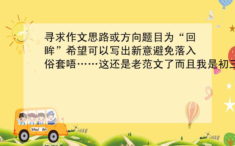 寻求作文思路或方向题目为“回眸”希望可以写出新意避免落入俗套唔……这还是老范文了而且我是初三学生写这些政治性太强的好像有点牵强