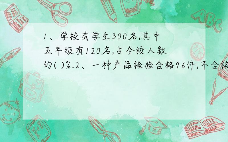 1、学校有学生300名,其中五年级有120名,占全校人数的( )%.2、一种产品检验合格96件,不合格4件,合格率是（ ）%.3、今天五（1）班有2人请病假,到校48人,出勤率为（ ）%.4、4是5的（ ）%,5是4的（