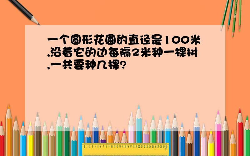 一个圆形花圃的直径是100米,沿着它的边每隔2米种一棵树,一共要种几棵?