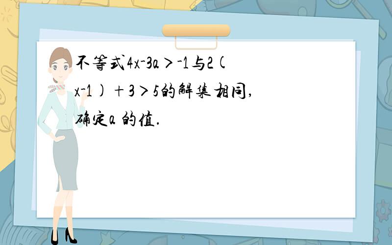 不等式4x-3a＞-1与2(x-1)+3＞5的解集相同,确定a 的值.