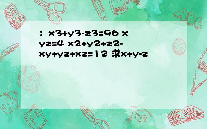 ：x3+y3-z3=96 xyz=4 x2+y2+z2-xy+yz+xz=12 求x+y-z