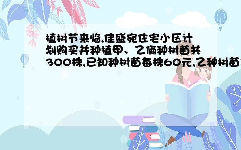 植树节来临,佳盛宛住宅小区计划购买并种植甲、乙俩种树苗共300株,已知种树苗每株60元,乙种树苗每株90元、1.若购买树苗共用21000元,问甲、乙俩种树苗因该买多少株?2.据统计,甲、乙俩中树苗