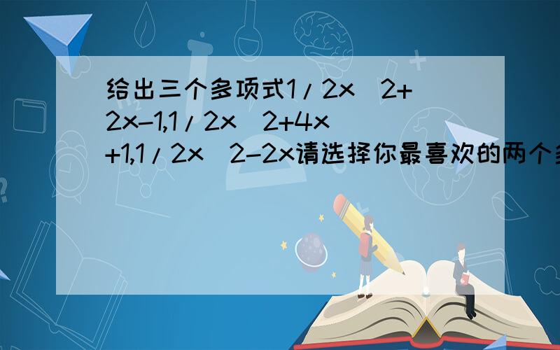 给出三个多项式1/2x^2+2x-1,1/2x^2+4x+1,1/2x^2-2x请选择你最喜欢的两个多项式进行加法运算把结果因式分