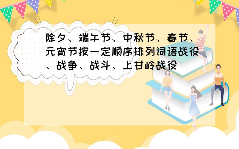 除夕、端午节、中秋节、春节、元宵节按一定顺序排列词语战役、战争、战斗、上甘岭战役