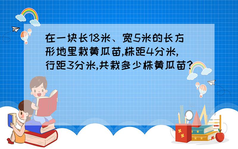 在一块长18米、宽5米的长方形地里栽黄瓜苗,株距4分米,行距3分米,共栽多少株黄瓜苗?