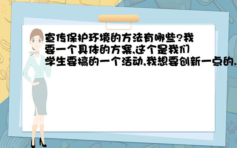 宣传保护环境的方法有哪些?我要一个具体的方案,这个是我们学生要搞的一个活动,我想要创新一点的.