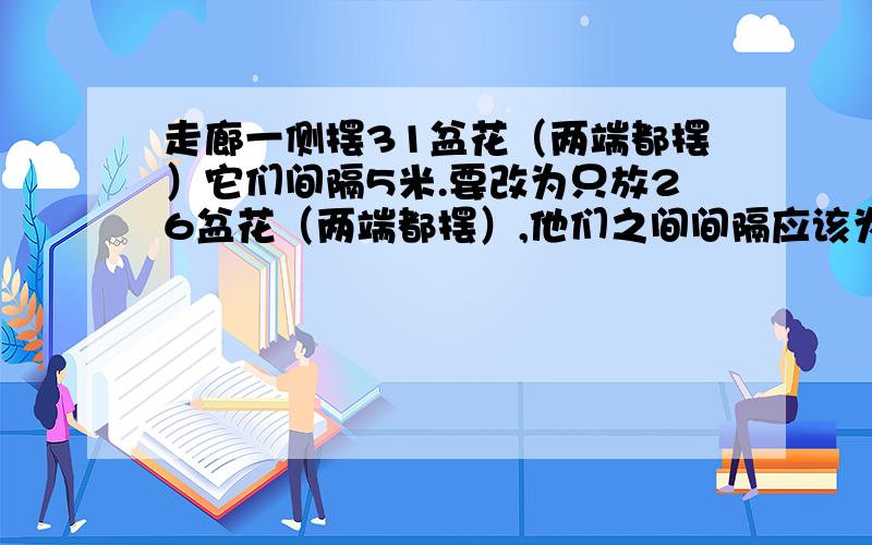 走廊一侧摆31盆花（两端都摆）它们间隔5米.要改为只放26盆花（两端都摆）,他们之间间隔应该为多少米?