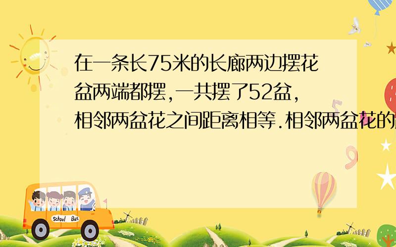 在一条长75米的长廊两边摆花盆两端都摆,一共摆了52盆,相邻两盆花之间距离相等.相邻两盆花的距离是多少