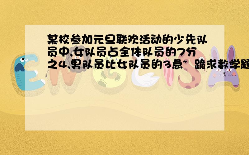 某校参加元旦联欢活动的少先队员中,女队员占全体队员的7分之4,男队员比女队员的3急~  跪求数学题解答某校参加元旦联欢活动的少先队员中,女队员占全体队员的7分之4,男队员比女队员的3分