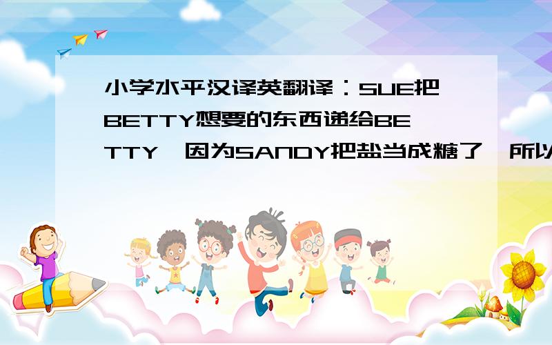 小学水平汉译英翻译：SUE把BETTY想要的东西递给BETTY,因为SANDY把盐当成糖了,所以茶的味道才那么怪.SANDY认为SUE不会做蛋糕,只会吃蛋糕,但事实证明SUE能.他们的想法不同,于是吵了起来不要翻译